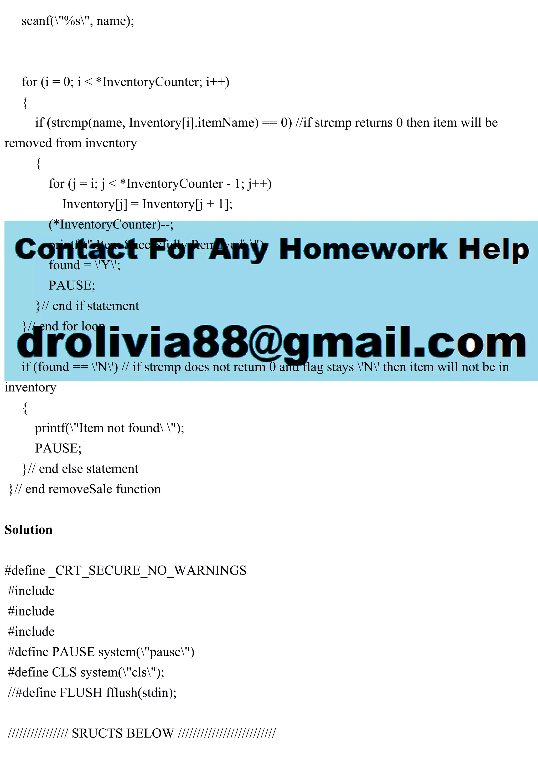 scanf("%s", name); for (i = 0; i < *InventoryCounter; i++) { if (strcmp(name, Inventory[i].itemName) == 0) //if strcmp returns 0 then item will be removed from inventory { for (j = i; j < *InventoryCounter - 1; j++) Inventory[j] = Inventory[j + 1]; (*InventoryCounter)--; printf(" Item Succesfully Removed "); found = 'Y'; PAUSE; }// end if statement }// end for loop if (found == 'N') // if strcmp does not return 0 and flag stays 'N' then item will not be in inventory { printf("Item not found "); PAUSE; }// end else statement }// end removeSale function Solution #define _CRT_SECURE_NO_WARNINGS #include #include #include #define PAUSE system("pause") #define CLS system("cls"); //#define FLUSH fflush(stdin); //////////////// SRUCTS BELOW ////////////////////////// 