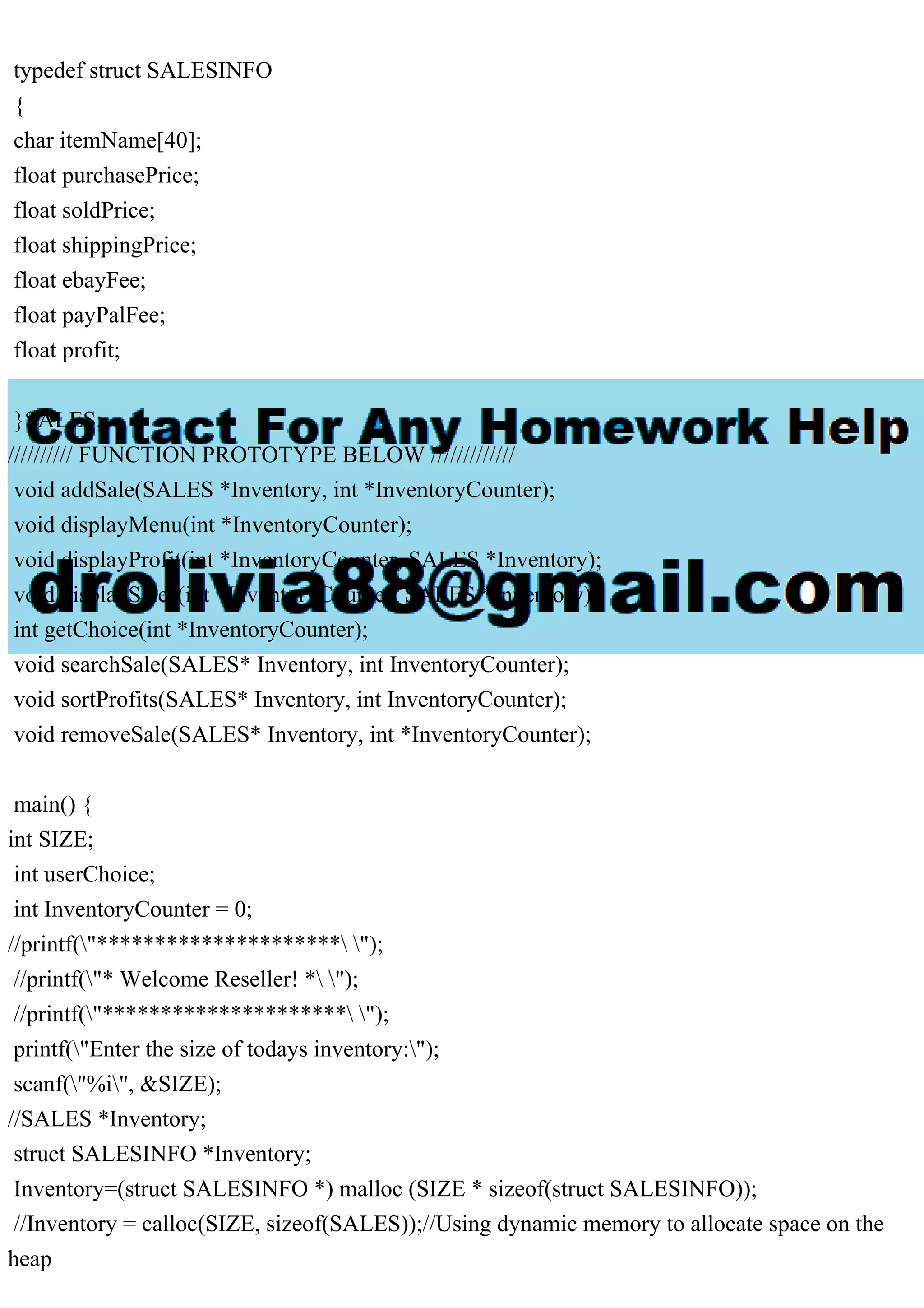 typedef struct SALESINFO { char itemName[40]; float purchasePrice; float soldPrice; float shippingPrice; float ebayFee; float payPalFee; float profit; }SALES; ////////// FUNCTION PROTOTYPE BELOW ///////////// void addSale(SALES *Inventory, int *InventoryCounter); void displayMenu(int *InventoryCounter); void displayProfit(int *InventoryCounter, SALES *Inventory); void displaySales(int *InventoryCounter, SALES *Inventory); int getChoice(int *InventoryCounter); void searchSale(SALES* Inventory, int InventoryCounter); void sortProfits(SALES* Inventory, int InventoryCounter); void removeSale(SALES* Inventory, int *InventoryCounter); main() { int SIZE; int userChoice; int InventoryCounter = 0; //printf("********************* "); //printf("* Welcome Reseller! * "); //printf("********************* "); printf("Enter the size of todays inventory:"); scanf("%i", &SIZE); //SALES *Inventory; struct SALESINFO *Inventory; Inventory=(struct SALESINFO *) malloc (SIZE * sizeof(struct SALESINFO)); //Inventory = calloc(SIZE, sizeof(SALES));//Using dynamic memory to allocate space on the heap 