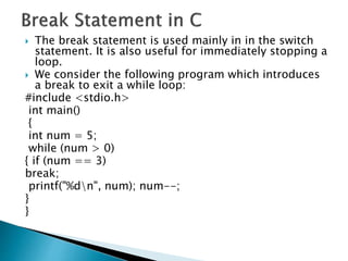  The break statement is used mainly in in the switch
statement. It is also useful for immediately stopping a
loop.
 We consider the following program which introduces
a break to exit a while loop:
#include <stdio.h>
int main()
{
int num = 5;
while (num > 0)
{ if (num == 3)
break;
printf("%dn", num); num--;
}
}
 