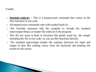  #include<stdio.h> - This is a preprocessor command that comes as the
first statement in our code.
 All preprocessor commands start with symbol hash (#).
 The #include statement tells the compiler to include the standard
input/output library or header file (stdio.h) in the program.
 This file has some in built in functions like printf, scanf etc., By simply
including this file in our code, we can use this functions directly.
 The standard input/output header file contains functions for input and
output of data like reading values from the keyboard and printing the
results on the screen.
 