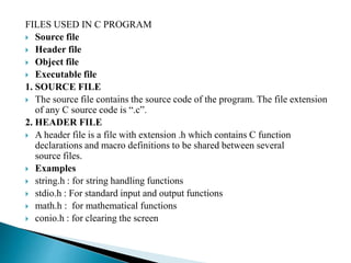 FILES USED IN C PROGRAM
 Source file
 Header file
 Object file
 Executable file
1. SOURCE FILE
 The source file contains the source code of the program. The file extension
of any C source code is “.c”.
2. HEADER FILE
 A header file is a file with extension .h which contains C function
declarations and macro definitions to be shared between several
source files.
 Examples
 string.h : for string handling functions
 stdio.h : For standard input and output functions
 math.h : for mathematical functions
 conio.h : for clearing the screen
 