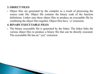 3. OBJECT FILES
 Object files are generated by the compiler as a result of processing the
source code file. Object file contains the binary code of the function
definitions. Linker uses these object files to produce an executable file by
combining the object files together. Object files have ‘.o’ extension.
4. BINARY EXECUTABLE FILES
 The binary executable file is generated by the linker. The linker links the
various object files to produce a binary file that can be directly executed.
The executable file has an “.exe” extension
 