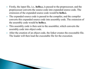  Firstly, the input file, i.e., hello.c, is passed to the preprocessor, and the
preprocessor converts the source code into expanded source code. The
extension of the expanded source code would be hello.i.
 The expanded source code is passed to the compiler, and the compiler
converts this expanded source code into assembly code. The extension of
the assembly code would be hello.s.
 This assembly code is then sent to the assembler, which converts the
assembly code into object code.
 After the creation of an object code, the linker creates the executable file.
The loader will then load the executable file for the execution.
 