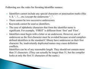  Identifiers cannot include any special characters or punctuation marks (like
#, $, ^, ?, ., etc.) except the underscore “_”.
 There cannot be two successive underscores.
 Keywords cannot be used as identifiers.
 The case of alphabetic characters that form the identifier name is
significant. For example, ‘FIRST’ is different from ‘first’ and ‘First’.
 Identifiers must begin with a letter or an underscore. However, use of
underscore as the first character must be avoided because several complier-
defined identifiers in the standard C library have underscore as their first
character. So, inadvertently duplicated names may cause definition
conflicts.
Identifiers can be of any reasonable length. They should not contain more
than 31 characters. (They can actually be longer than 31, but the compiler
looks at only the first 31 characters of the name.)
 