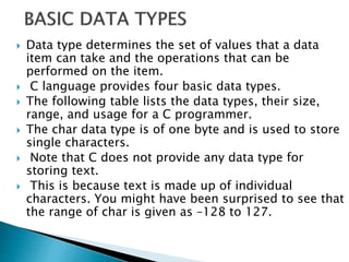  Data type determines the set of values that a data
item can take and the operations that can be
performed on the item.
 C language provides four basic data types.
 The following table lists the data types, their size,
range, and usage for a C programmer.
 The char data type is of one byte and is used to store
single characters.
 Note that C does not provide any data type for
storing text.
 This is because text is made up of individual
characters. You might have been surprised to see that
the range of char is given as –128 to 127.
 