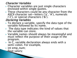 Character Variables
 Character variables are just single characters
enclosed within single quotes.
 These characters could be any character from the
ASCII character set—letters (‘a’, ‘A’), numerals
(‘2’), or special characters (‘&’).
Declaring Variables
 To declare a variable, specify the data type of the
variable followed by its name.
 The data type indicates the kind of values that
the variable can store.
 Variable names should always be meaningful and
must reflect the purpose of their usage in the
program.
 In C, variable declaration always ends with a
semi-colon. For example,
 int emp_num;
 float salary;
 