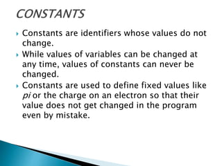  Constants are identifiers whose values do not
change.
 While values of variables can be changed at
any time, values of constants can never be
changed.
 Constants are used to define fixed values like
pi or the charge on an electron so that their
value does not get changed in the program
even by mistake.
 