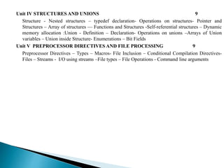 Unit IV STRUCTURES AND UNIONS 9
Structure - Nested structures – typedef declaration- Operations on structures- Pointer and
Structures – Array of structures –– Functions and Structures -Self-referential structures – Dynamic
memory allocation :Union - Definition – Declaration- Operations on unions –Arrays of Union
variables – Union inside Structure- Enumerations – Bit Fields
Unit V PREPROCESSOR DIRECTIVES AND FILE PROCESSING 9
Preprocessor Directives – Types – Macros- File Inclusion – Conditional Compilation Directives-
Files – Streams - I/O using streams –File types – File Operations - Command line arguments
 