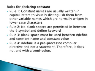 Rules for declaring constant
 Rule 1: Constant names are usually written in
capital letters to visually distinguish them from
other variable names which are normally written in
lower case characters
 Rule 2: No blank spaces are permitted in between
the # symbol and define keyword
 Rule 3: Blank space must be used between #define
and constant name and constant value
 Rule 4: #define is a pre-processor compiler
directive and not a statement. Therefore, it does
not end with a semi-colon.
 