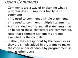  Comments are a way of explaining what a
program does. C supports two types of
comments.
 // is used to comment a single statement.
 /* is used to comment multiple statements.
 A /* is ended with */ and all statements that
lie between these characters are commented.
 Note that comment statements are not
executed by the compiler.
 Rather, they are ignored by the compiler as
they are simply added in programs to make
the code understandable by programmers as
well as other users.
 