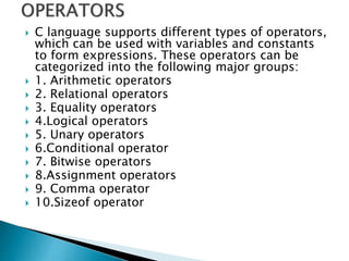  C language supports different types of operators,
which can be used with variables and constants
to form expressions. These operators can be
categorized into the following major groups:
 1. Arithmetic operators
 2. Relational operators
 3. Equality operators
 4.Logical operators
 5. Unary operators
 6.Conditional operator
 7. Bitwise operators
 8.Assignment operators
 9. Comma operator
 10.Sizeof operator
 