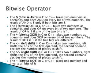  The & (bitwise AND) in C or C++ takes two numbers as
operands and does AND on every bit of two numbers. The
result of AND is 1 only if both bits are 1.
 The | (bitwise OR) in C or C++ takes two numbers as
operands and does OR on every bit of two numbers. The
result of OR is 1 if any of the two bits is 1.
 The ^ (bitwise XOR) in C or C++ takes two numbers as
operands and does XOR on every bit of two numbers. The
result of XOR is 1 if the two bits are different.
 The << (left shift) in C or C++ takes two numbers, left
shifts the bits of the first operand, the second operand
decides the number of places to shift.
 The >> (right shift) in C or C++ takes two numbers, right
shifts the bits of the first operand, the second operand
decides the number of places to shift.
 The ~ (bitwise NOT) in C or C++ takes one number and
inverts all bits of it
 