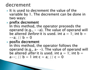  It is used to decrement the value of the
variable by 1. The decrement can be done in
two ways:
 prefix decrement
In this method, the operator preceeds the
operand (e.g., – -a). The value of operand will
be altered before it is used. int a = 1; int b =
--a; // b = 0
 posfix decrement
In this method, the operator follows the
operand (e.g., a- -). The value of operand will
be altered after it is used. int a = 1; int b =
a--; // b = 1 int c = a; // c = 0
 