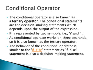  The conditional operator is also known as
a ternary operator. The conditional statements
are the decision-making statements which
depends upon the output of the expression.
 It is represented by two symbols, i.e., '?' and ':'.
 As conditional operator works on three operands,
so it is also known as the ternary operator.
 The behavior of the conditional operator is
similar to the 'if-else' statement as 'if-else'
statement is also a decision-making statement.
 