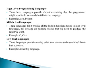 High Level Programming Languages:
 These level languages provide almost everything that the programmer
might need to do as already build into the language.
 Example: Java, Python
Middle level languages:
 These languages don’t provide all the built-in functions found in high level
languages, but provide all building blocks that we need to produce the
result we want.
 Example: C, C++
Low level languages:
 These languages provide nothing other than access to the machine’s basic
instruction set.
 Example: Assembly language.
 