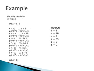 #include <stdio.h>
int main()
{
int a = 5, c;
c = a; // c is 5
printf("c = %dn", c);
c += a; // c is 10
printf("c = %dn", c);
c -= a; // c is 5
printf("c = %dn", c);
c *= a; // c is 25
printf("c = %dn", c);
c /= a; // c is 5
printf("c = %dn", c);
c %= a; // c = 0
printf("c = %dn", c);
return 0;
}
Output:
c = 5
c = 10
c = 5
c = 25
c = 5
c = 0
 