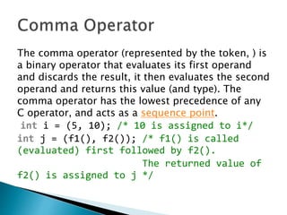 The comma operator (represented by the token, ) is
a binary operator that evaluates its first operand
and discards the result, it then evaluates the second
operand and returns this value (and type). The
comma operator has the lowest precedence of any
C operator, and acts as a sequence point.
int i = (5, 10); /* 10 is assigned to i*/
int j = (f1(), f2()); /* f1() is called
(evaluated) first followed by f2().
The returned value of
f2() is assigned to j */
 