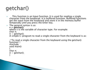  This function is an Input function. It is used for reading a single
character from the keyborad. It is buffered function. Buffered functions
get the input from the keyboard and store it in the memory buffer
temporally until you press the Enter key.
 The general syntax is as:
v = getchar();
where v is the variable of character type. For example:
char n;
n = getchar();
A simple C-program to read a single character from the keyboard is as:
/*To read a single character from the keyboard using the getchar()
function*/
#include
void main()
{
char n;
n = getchar();
}
 