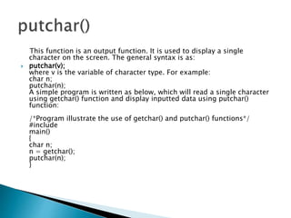 This function is an output function. It is used to display a single
character on the screen. The general syntax is as:
 putchar(v);
where v is the variable of character type. For example:
char n;
putchar(n);
A simple program is written as below, which will read a single character
using getchar() function and display inputted data using putchar()
function:
/*Program illustrate the use of getchar() and putchar() functions*/
#include
main()
{
char n;
n = getchar();
putchar(n);
}
 