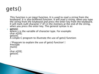 This function is an input function. It is used to read a string from the
keyboard. It is also buffered function. It will read a string, when you type
the string from the keyboard and press the Enter key from the keyboard.
It will mark nulll character ('0') in the memory at the end of the string,
when you press the enter key. The general syntax is as:
 gets(v);
where v is the variable of character type. For example:
char n[20];
gets(n);
A simple C program to illustrate the use of gets() function:
/*Program to explain the use of gets() function*/
#include
main()
{
char n[20];
gets(n);
}
 