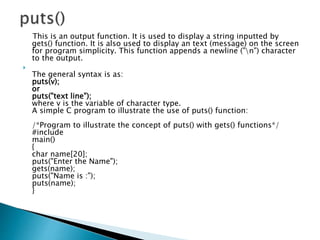 This is an output function. It is used to display a string inputted by
gets() function. It is also used to display an text (message) on the screen
for program simplicity. This function appends a newline ("n") character
to the output.

The general syntax is as:
puts(v);
or
puts("text line");
where v is the variable of character type.
A simple C program to illustrate the use of puts() function:
/*Program to illustrate the concept of puts() with gets() functions*/
#include
main()
{
char name[20];
puts("Enter the Name");
gets(name);
puts("Name is :");
puts(name);
}
 