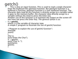  This is also an input function. This is used to read a single character
from the keyboard like getchar() function. But getchar() function is a
buffered is function, getchar() function is a non-buffered function. The
character data read by this function is directly assign to a variable rather
it goes to the memory buffer, the character data directly assign to a
variable without the need to press the Enter key.
Another use of this function is to maintain the output on the screen till
you have not press the Enter Key. The general syntax is as:
 v = getch();
where v is the variable of character type.
A simple C program to illustrate the use of getch() function:
/*Program to explain the use of getch() function*/
#include
main()
{
char n;
puts("Enter the Char");
n = getch();
puts("Char is :");
putchar(n);
getch();
}
 