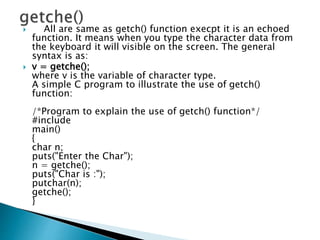  All are same as getch() function execpt it is an echoed
function. It means when you type the character data from
the keyboard it will visible on the screen. The general
syntax is as:
 v = getche();
where v is the variable of character type.
A simple C program to illustrate the use of getch()
function:
/*Program to explain the use of getch() function*/
#include
main()
{
char n;
puts("Enter the Char");
n = getche();
puts("Char is :");
putchar(n);
getche();
}
 