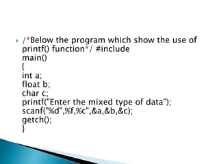  /*Below the program which show the use of
printf() function*/ #include
main()
{
int a;
float b;
char c;
printf("Enter the mixed type of data");
scanf("%d",%f,%c",&a,&b,&c);
getch();
}
 