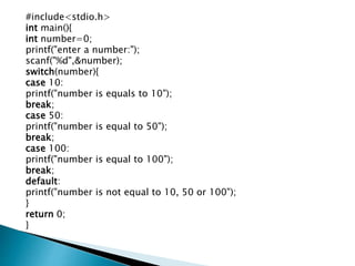 #include<stdio.h>
int main(){
int number=0;
printf("enter a number:");
scanf("%d",&number);
switch(number){
case 10:
printf("number is equals to 10");
break;
case 50:
printf("number is equal to 50");
break;
case 100:
printf("number is equal to 100");
break;
default:
printf("number is not equal to 10, 50 or 100");
}
return 0;
}
 