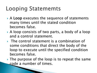  A Loop executes the sequence of statements
many times until the stated condition
becomes false.
 A loop consists of two parts, a body of a loop
and a control statement.
 The control statement is a combination of
some conditions that direct the body of the
loop to execute until the specified condition
becomes false.
 The purpose of the loop is to repeat the same
code a number of times.
 