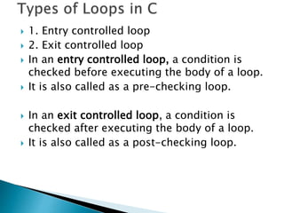  1. Entry controlled loop
 2. Exit controlled loop
 In an entry controlled loop, a condition is
checked before executing the body of a loop.
 It is also called as a pre-checking loop.
 In an exit controlled loop, a condition is
checked after executing the body of a loop.
 It is also called as a post-checking loop.
 