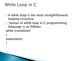  A while loop is the most straightforward
looping structure.
 Syntax of while loop in C programming
language is as follows:
while (condition)
{
statements;
}
 