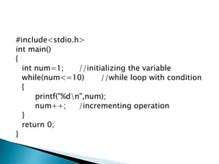 #include<stdio.h>
int main()
{
int num=1; //initializing the variable
while(num<=10) //while loop with condition
{
printf("%dn",num);
num++; /incrementing operation
}
return 0;
}
 