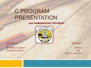 C PROGRAM
PRESENTATION
GGS INDRAPRASTHUNIVERSITY
Submitted to Submitted
by
Ms. Madhu Chauhan Manish
Assistant Professor 048
BCA E1 2016-2019
 