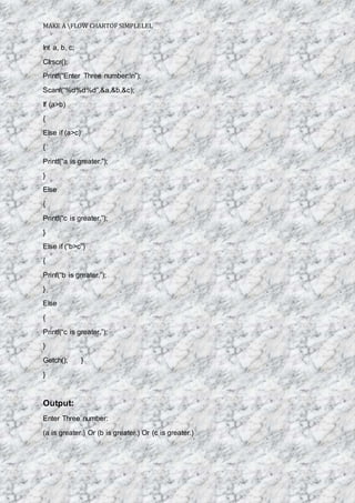 MAKE A FLOW CHARTOF SIMPLELEL
Int a, b, c;
Clrscr();
Printf(“Enter Three number:n”);
Scanf(“%d%d%d”,&a,&b,&c);
If (a>b)
{
Else if (a>c)
{
Printf(“a is greater.”);
}
Else
{
Printf(“c is greater.”);
}
Else if (“b>c”)
{
Prinf(“b is greater.”);
}
Else
{
Printf(“c is greater.”);
}
Getch(); }
}
Output:
Enter Three number:
(a is greater.) Or (b is greater.) Or (c is greater.)
 