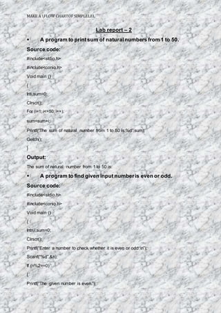 MAKE A FLOW CHARTOF SIMPLELEL
Lab report – 2
 A program to printsum of naturalnumbers from 1 to 50.
Source code:
#include<stdio.h>
#include<conio.h>
Void main ()
{
Inti,sum=0;
Clrscr();
For (i=1; i<=50; i++);
sum=sum+i;
Printf(“The sum of natural number from 1 to 50 is:%d”,sum);
Getch();
}
Output:
The sum of natural number from 1 to 50 is:
 A program to find given input numberis even or odd.
Source code:
#include<stdio.h>
#include<conio.h>
Void main ()
{
Intn,i,sum=0;
Clrscr();
Printf(“Enter a number to check whether it is even or odd:n”);
Scanf(“%d”,&n);
If (n%2==0)
{
Printf(“The given number is even.”);
 