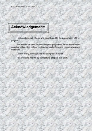 MAKE A FLOW CHARTOF SIMPLELEL
Acknowledgement:
I acknowledge all those who contributed to the preparation of this
project
The extensibe work of preparing this projectwould not have been
possible without the help of my teacher and difference type of reference
materials
I thank to my principal and my computerteacher
For providing me the opportunity to prepare this work
 