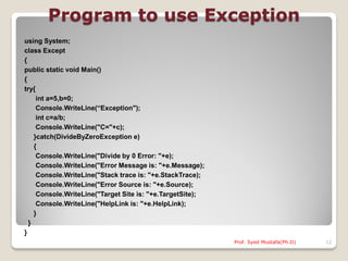 Program to use Exception
using System;
class Except
{
public static void Main()
{
try{
     int a=5,b=0;
     Console.WriteLine(“Exception");
     int c=a/b;
     Console.WriteLine("C="+c);
    }catch(DivideByZeroException e)
    {
     Console.WriteLine("Divide by 0 Error: "+e);
     Console.WriteLine("Error Message is: "+e.Message);
     Console.WriteLine("Stack trace is: "+e.StackTrace);
     Console.WriteLine("Error Source is: "+e.Source);
     Console.WriteLine("Target Site is: "+e.TargetSite);
     Console.WriteLine("HelpLink is: "+e.HelpLink);
    }
  }
}
                                                           Prof. Syed Mustafa(Ph.D)   12
 