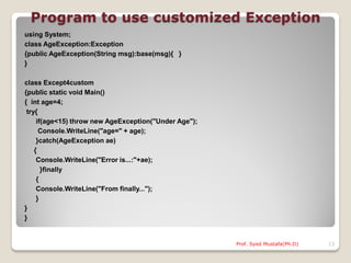 Program to use customized Exception
using System;
class AgeException:Exception
{public AgeException(String msg):base(msg){ }
}

class Except4custom
{public static void Main()
{ int age=4;
 try{
     if(age<15) throw new AgeException("Under Age");
      Console.WriteLine("age=" + age);
     }catch(AgeException ae)
    {
     Console.WriteLine("Error is...:"+ae);
       }finally
     {
     Console.WriteLine("From finally...");
     }
}
}


                                                       Prof. Syed Mustafa(Ph.D)   13
 
