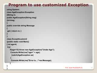 Program to use customized Exception
using System;
class AgeException:Exception
{String m;
public AgeException(String msg)
{m=msg;
}
public override string Message
{
 get { return m; }
}
}
class Except4custom2
{public static void Main()
{ int age=4;
 try{
    if(age<15) throw new AgeException("Under Age");
      Console.WriteLine("age=" + age);
        }catch(AgeException ae)
      {
       Console.WriteLine("Error is...:"+ae.Message);
    }
}
                                                       Prof. Syed Mustafa(Ph.D)   14
}
 