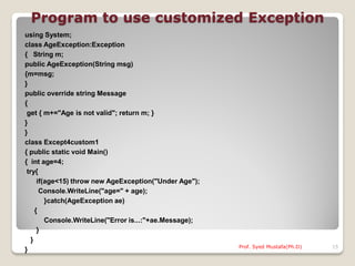 Program to use customized Exception
using System;
class AgeException:Exception
{ String m;
public AgeException(String msg)
{m=msg;
}
public override string Message
{
 get { m+="Age is not valid"; return m; }
}
}
class Except4custom1
{ public static void Main()
{ int age=4;
 try{
      if(age<15) throw new AgeException("Under Age");
       Console.WriteLine("age=" + age);
         }catch(AgeException ae)
     {
         Console.WriteLine("Error is...:"+ae.Message);
      }
   }
                                                         Prof. Syed Mustafa(Ph.D)   15
}
 