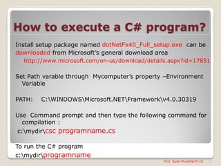 How to execute a C# program?
Install setup package named dotNetFx40_Full_setup.exe can be
downloaded from Microsoft’s general download area
  http://www.microsoft.com/en-us/download/details.aspx?id=17851

Set Path varable through Mycomputer’s property –Environment
  Variable

PATH:   C:WINDOWSMicrosoft.NETFrameworkv4.0.30319

Use Command prompt and then type the following command for
  compilation :
c:mydircsc programname.cs

To run the C# program
c:mydirprogramname
                                               Prof. Syed Mustafa(Ph.D)   2
 