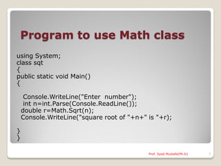 Program to use Math class
using System;
class sqt
{
public static void Main()
{

     Console.WriteLine("Enter number");
     int n=int.Parse(Console.ReadLine());
    double r=Math.Sqrt(n);
    Console.WriteLine("square root of "+n+" is "+r);

}
}

                                            Prof. Syed Mustafa(Ph.D)   7
 