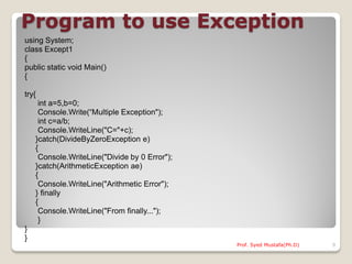 Program to use Exception
using System;
class Except1
{
public static void Main()
{

try{
     int a=5,b=0;
     Console.Write(“Multiple Exception");
     int c=a/b;
     Console.WriteLine("C="+c);
    }catch(DivideByZeroException e)
    {
     Console.WriteLine("Divide by 0 Error");
    }catch(ArithmeticException ae)
    {
     Console.WriteLine("Arithmetic Error");
    } finally
    {
     Console.WriteLine("From finally...");
     }
}
}
                                               Prof. Syed Mustafa(Ph.D)   9
 
