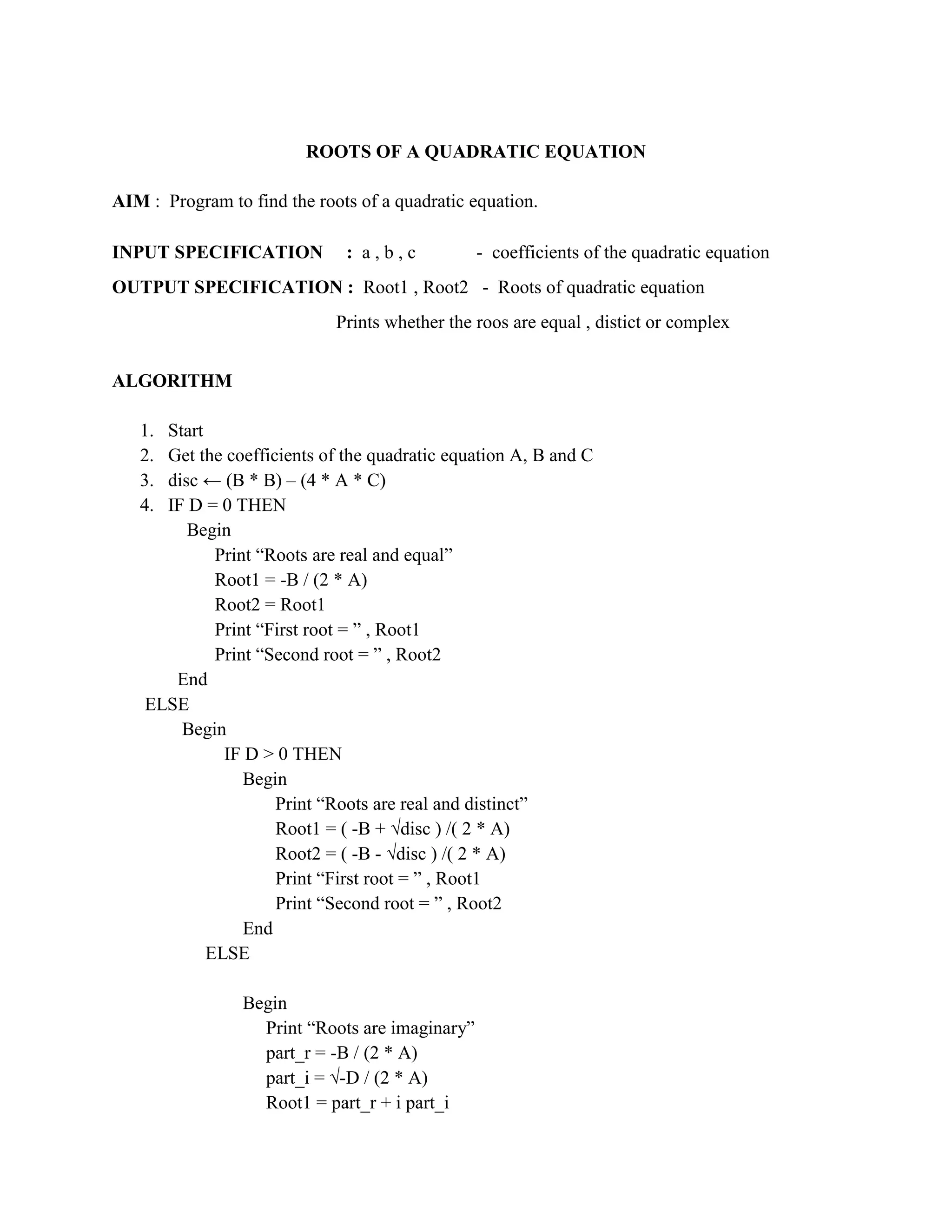 ROOTS OF A QUADRATIC EQUATION

AIM : Program to find the roots of a quadratic equation.

INPUT SPECIFICATION           : a,b,c            - coefficients of the quadratic equation
OUTPUT SPECIFICATION : Root1 , Root2 - Roots of quadratic equation
                             Prints whether the roos are equal , distict or complex


ALGORITHM

   1. Start
   2. Get the coefficients of the quadratic equation A, B and C
   3. disc ← (B * B) – (4 * A * C)
   4. IF D = 0 THEN
         Begin
             Print “Roots are real and equal”
             Root1 = -B / (2 * A)
             Root2 = Root1
             Print “First root = ” , Root1
             Print “Second root = ” , Root2
       End
    ELSE
        Begin
              IF D > 0 THEN
                 Begin
                     Print “Roots are real and distinct”
                     Root1 = ( -B + √disc ) /( 2 * A)
                     Root2 = ( -B - √disc ) /( 2 * A)
                     Print “First root = ” , Root1
                     Print “Second root = ” , Root2
                 End
            ELSE

                 Begin
                   Print “Roots are imaginary”
                   part_r = -B / (2 * A)
                   part_i = √-D / (2 * A)
                   Root1 = part_r + i part_i
 