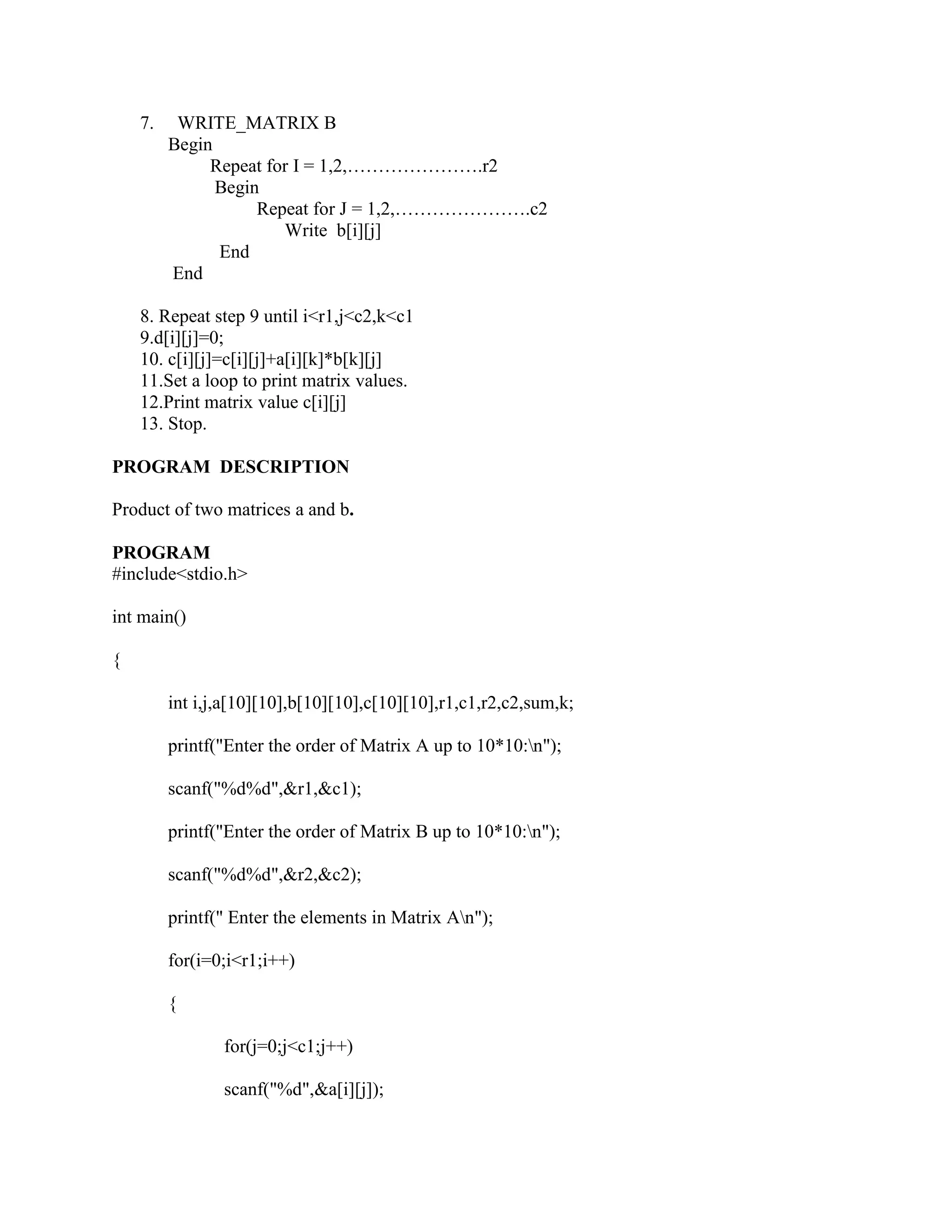 7.    WRITE_MATRIX B
         Begin
              Repeat for I = 1,2,………………….r2
               Begin
                    Repeat for J = 1,2,………………….c2
                       Write b[i][j]
               End
         End

    8. Repeat step 9 until i<r1,j<c2,k<c1
    9.d[i][j]=0;
    10. c[i][j]=c[i][j]+a[i][k]*b[k][j]
    11.Set a loop to print matrix values.
    12.Print matrix value c[i][j]
    13. Stop.

PROGRAM DESCRIPTION

Product of two matrices a and b.

PROGRAM
#include<stdio.h>

int main()

{

         int i,j,a[10][10],b[10][10],c[10][10],r1,c1,r2,c2,sum,k;

         printf("Enter the order of Matrix A up to 10*10:n");

         scanf("%d%d",&r1,&c1);

         printf("Enter the order of Matrix B up to 10*10:n");

         scanf("%d%d",&r2,&c2);

         printf(" Enter the elements in Matrix An");

         for(i=0;i<r1;i++)

         {

                for(j=0;j<c1;j++)

                scanf("%d",&a[i][j]);
 