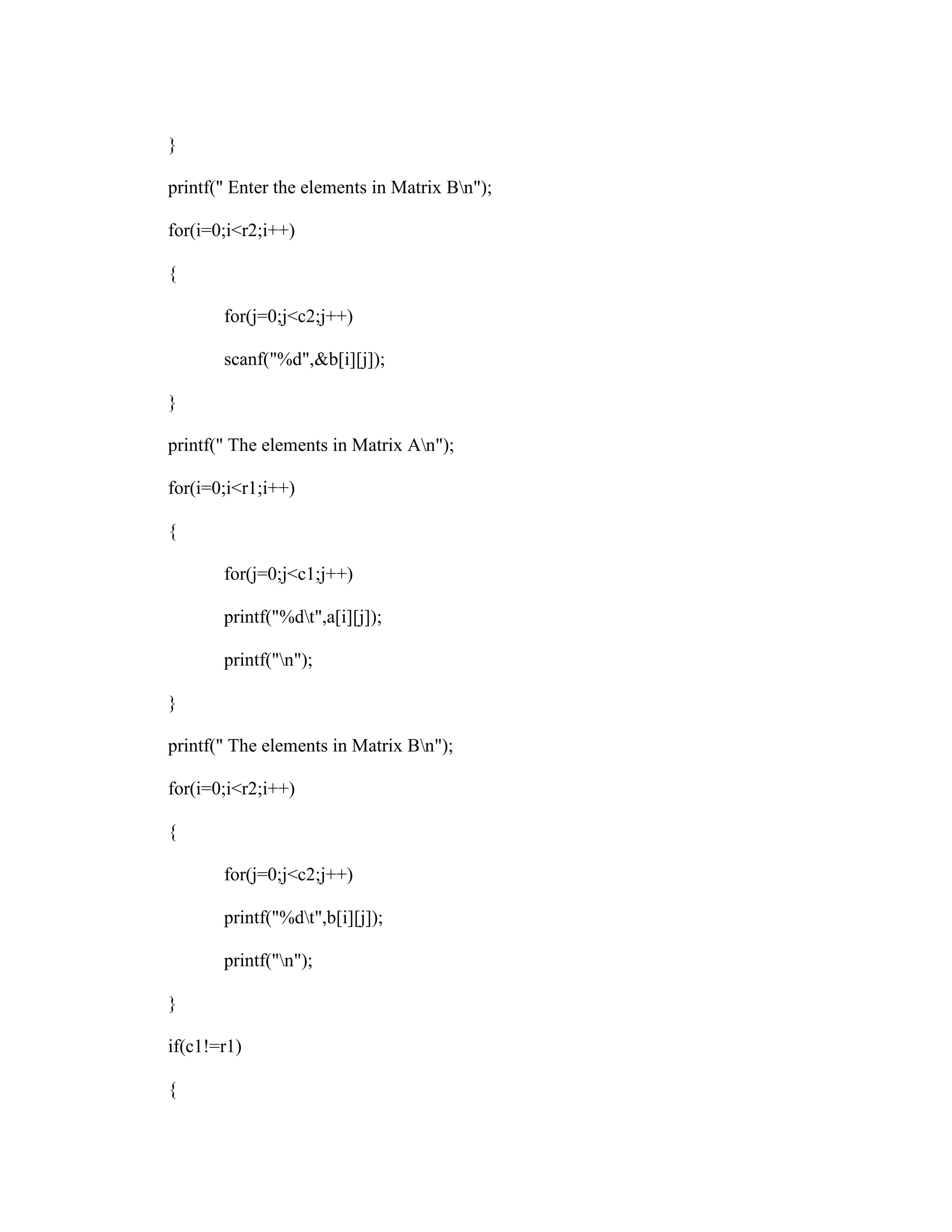 }

printf(" Enter the elements in Matrix Bn");

for(i=0;i<r2;i++)

{

       for(j=0;j<c2;j++)

       scanf("%d",&b[i][j]);

}

printf(" The elements in Matrix An");

for(i=0;i<r1;i++)

{

       for(j=0;j<c1;j++)

       printf("%dt",a[i][j]);

       printf("n");

}

printf(" The elements in Matrix Bn");

for(i=0;i<r2;i++)

{

       for(j=0;j<c2;j++)

       printf("%dt",b[i][j]);

       printf("n");

}

if(c1!=r1)

{
 