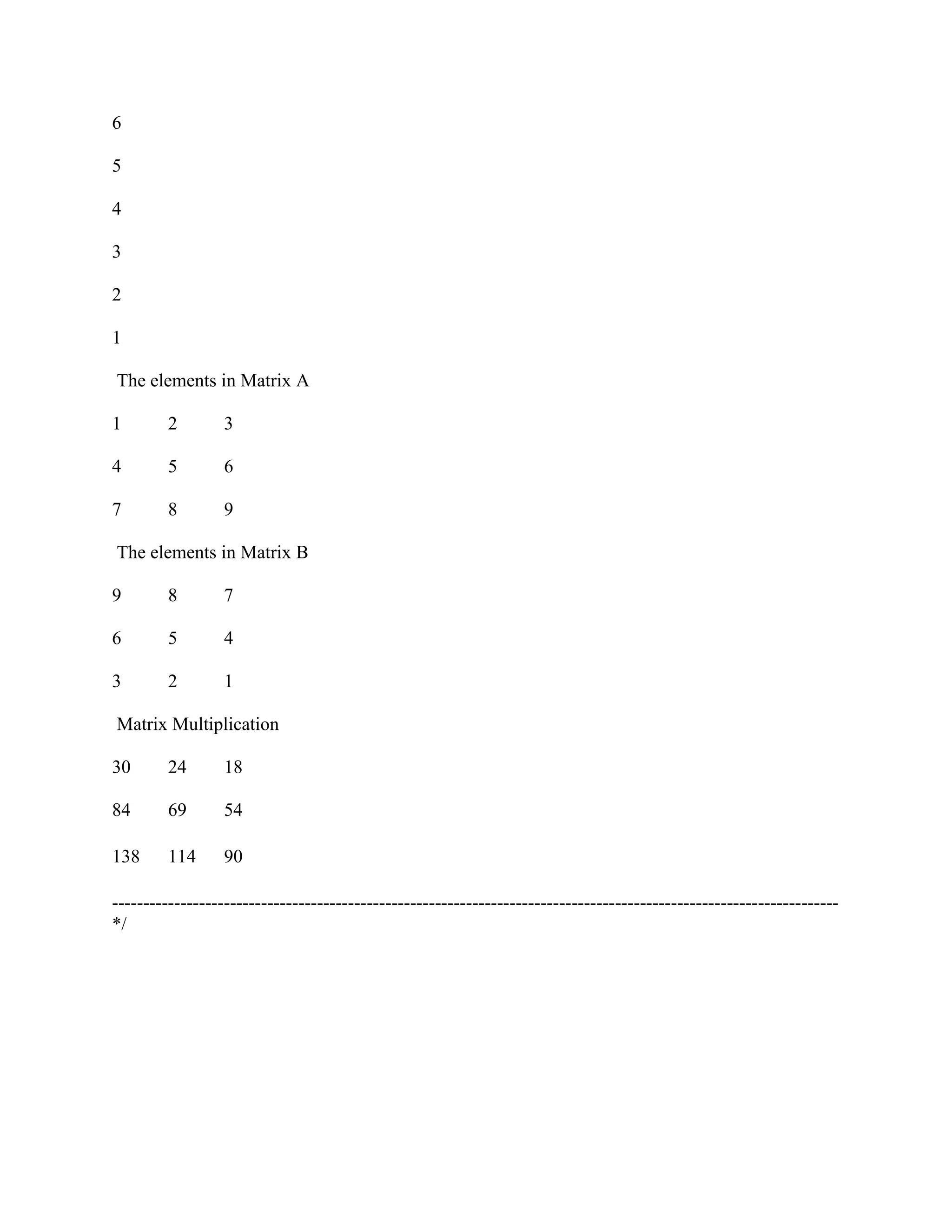 6

5

4

3

2

1

The elements in Matrix A

1        2        3

4        5        6

7        8        9

The elements in Matrix B

9        8        7

6        5        4

3        2        1

Matrix Multiplication

30       24       18

84       69       54

138      114      90

---------------------------------------------------------------------------------------------------------------------
*/
 