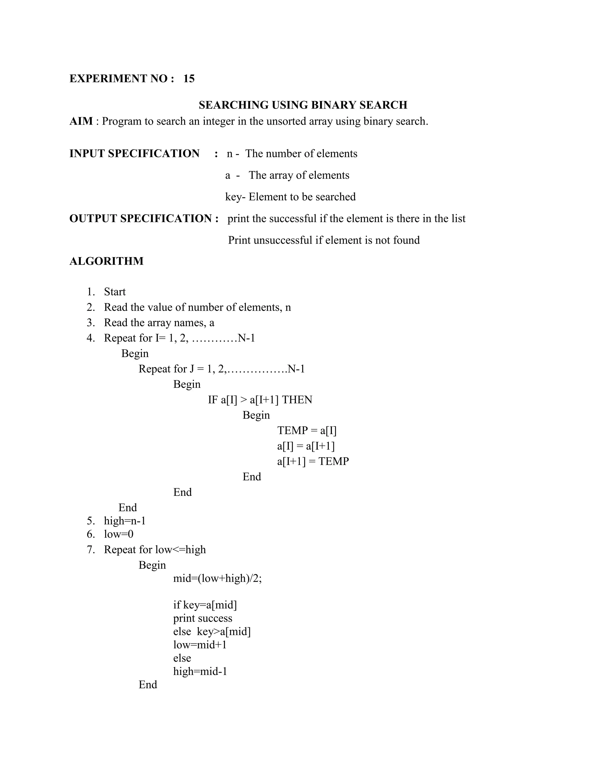 EXPERIMENT NO : 15

                          SEARCHING USING BINARY SEARCH
AIM : Program to search an integer in the unsorted array using binary search.

INPUT SPECIFICATION            : n - The number of elements
                                 a - The array of elements
                                 key- Element to be searched
OUTPUT SPECIFICATION : print the successful if the element is there in the list
                                  Print unsuccessful if element is not found
ALGORITHM

   1. Start
   2. Read the value of number of elements, n
   3. Read the array names, a
   4. Repeat for I= 1, 2, …………N-1
          Begin
             Repeat for J = 1, 2,…………….N-1
                     Begin
                            IF a[I] > a[I+1] THEN
                                    Begin
                                            TEMP = a[I]
                                            a[I] = a[I+1]
                                            a[I+1] = TEMP
                                    End
                     End
         End
   5. high=n-1
   6. low=0
   7. Repeat for low<=high
             Begin
                     mid=(low+high)/2;

                      if key=a[mid]
                      print success
                      else key>a[mid]
                      low=mid+1
                      else
                      high=mid-1
              End
 