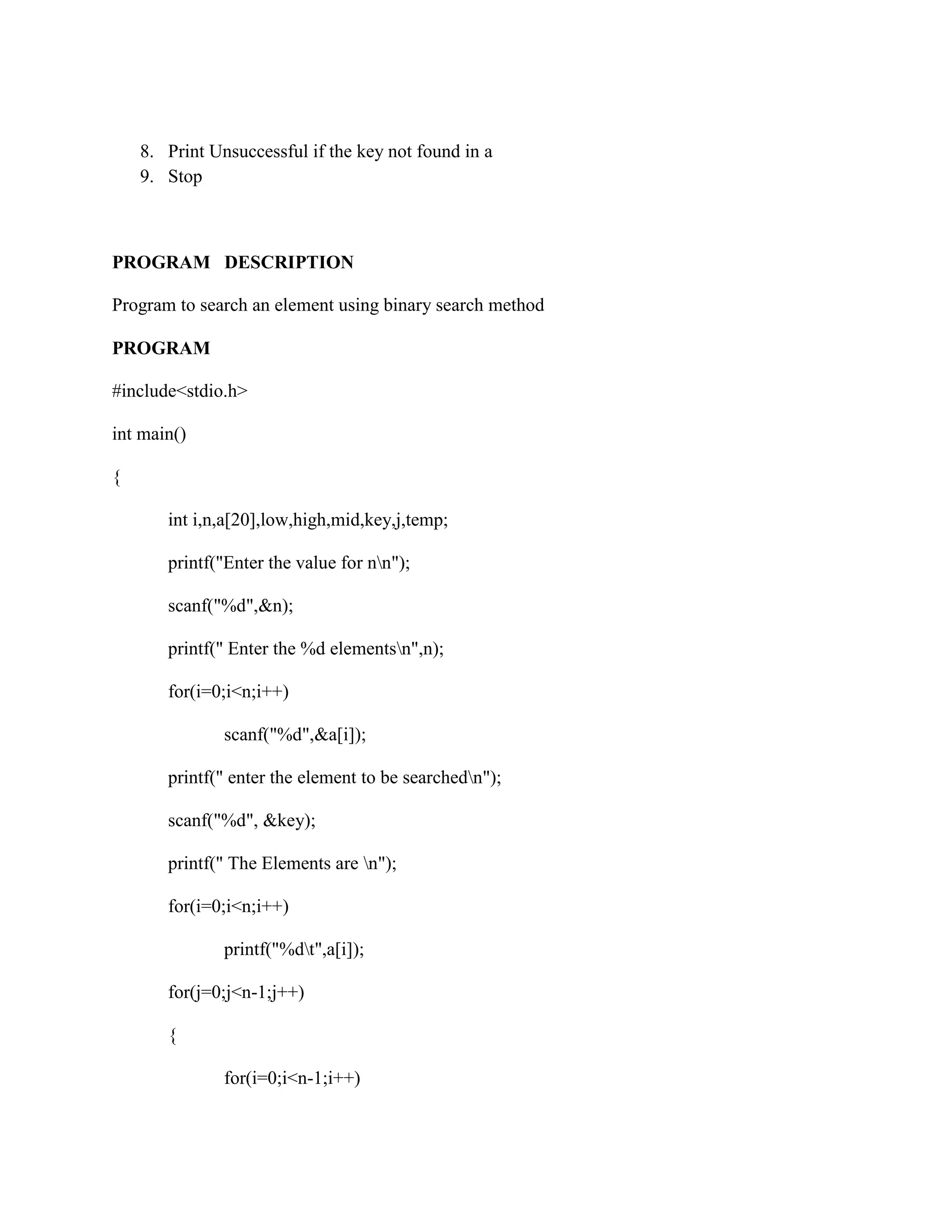8. Print Unsuccessful if the key not found in a
    9. Stop



PROGRAM DESCRIPTION

Program to search an element using binary search method

PROGRAM

#include<stdio.h>

int main()

{

       int i,n,a[20],low,high,mid,key,j,temp;

       printf("Enter the value for nn");

       scanf("%d",&n);

       printf(" Enter the %d elementsn",n);

       for(i=0;i<n;i++)

               scanf("%d",&a[i]);

       printf(" enter the element to be searchedn");

       scanf("%d", &key);

       printf(" The Elements are n");

       for(i=0;i<n;i++)

               printf("%dt",a[i]);

       for(j=0;j<n-1;j++)

       {

               for(i=0;i<n-1;i++)
 